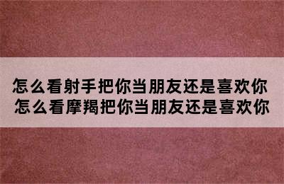 怎么看射手把你当朋友还是喜欢你 怎么看摩羯把你当朋友还是喜欢你